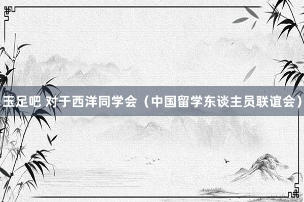 玉足吧 对于西洋同学会（中国留学东谈主员联谊会）