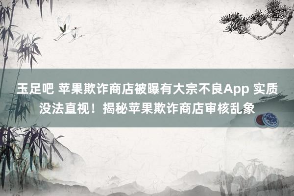 玉足吧 苹果欺诈商店被曝有大宗不良App 实质没法直视！揭秘苹果欺诈商店审核乱象