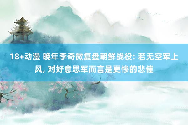 18+动漫 晚年李奇微复盘朝鲜战役: 若无空军上风， 对好意思军而言是更惨的悲催