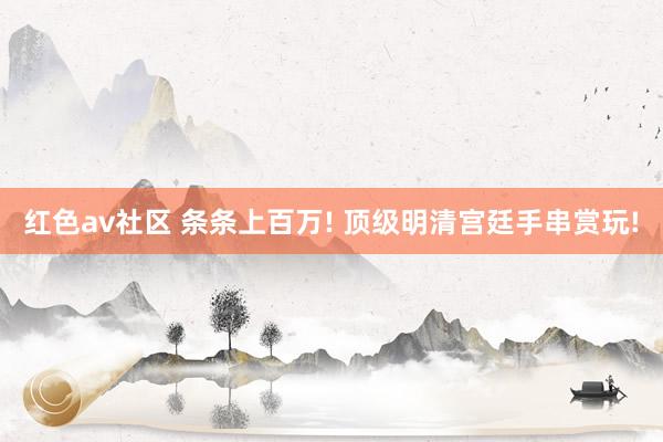 红色av社区 条条上百万! 顶级明清宫廷手串赏玩!