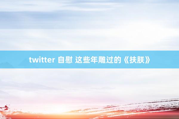 twitter 自慰 这些年雕过的《扶朕》