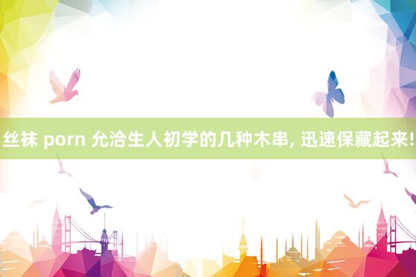 丝袜 porn 允洽生人初学的几种木串， 迅速保藏起来!