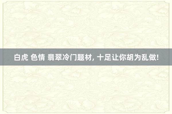 白虎 色情 翡翠冷门题材， 十足让你胡为乱做!
