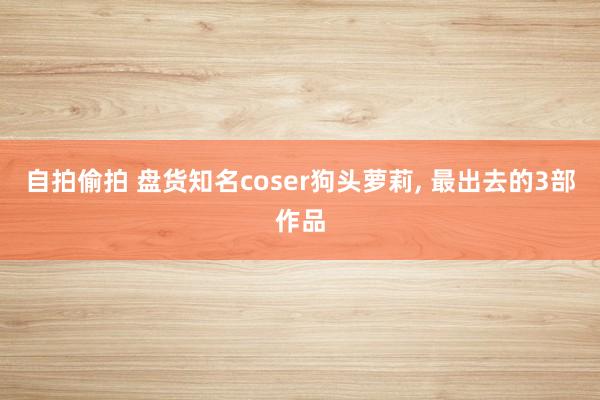 自拍偷拍 盘货知名coser狗头萝莉， 最出去的3部作品