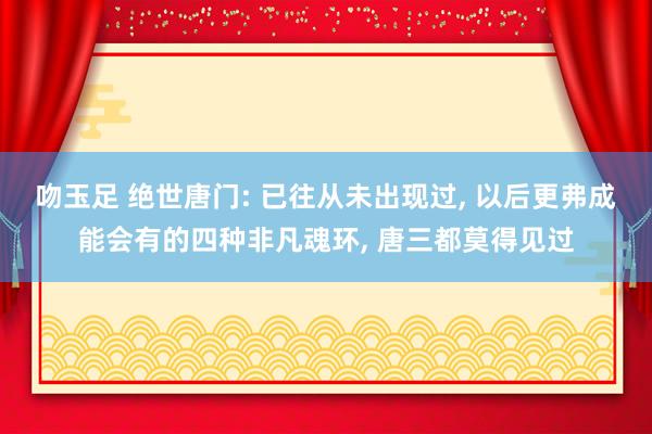 吻玉足 绝世唐门: 已往从未出现过， 以后更弗成能会有的四种非凡魂环， 唐三都莫得见过