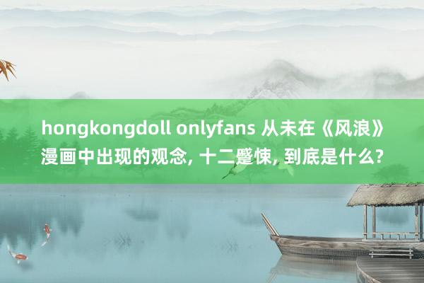hongkongdoll onlyfans 从未在《风浪》漫画中出现的观念， 十二蹙悚， 到底是什么?