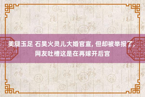 美腿玉足 石昊火灵儿大婚官宣， 但却被举报了， 网友吐槽这是在再嫁开后宫