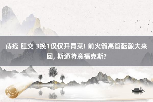 痔疮 肛交 3换1仅仅开胃菜! 前火箭高管酝酿大来回， 斯通特意福克斯?
