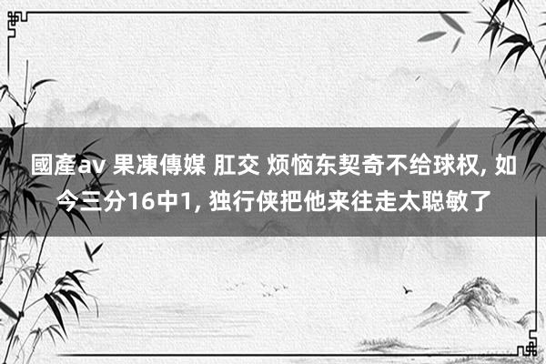 國產av 果凍傳媒 肛交 烦恼东契奇不给球权， 如今三分16中1， 独行侠把他来往走太聪敏了