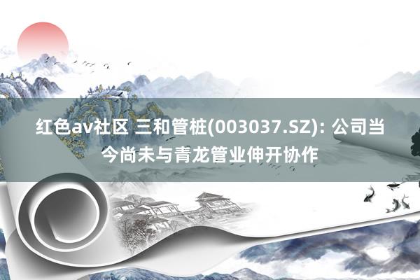 红色av社区 三和管桩(003037.SZ): 公司当今尚未与青龙管业伸开协作