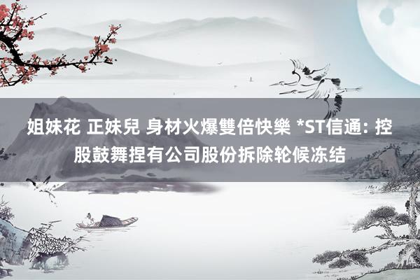 姐妹花 正妹兒 身材火爆雙倍快樂 *ST信通: 控股鼓舞捏有公司股份拆除轮候冻结