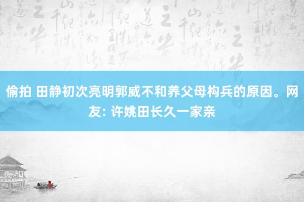 偷拍 田静初次亮明郭威不和养父母构兵的原因。网友: 许姚田长久一家亲