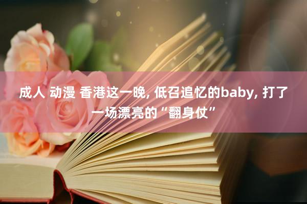 成人 动漫 香港这一晚， 低召追忆的baby， 打了一场漂亮的“翻身仗”