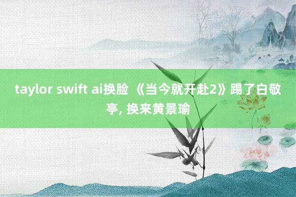 taylor swift ai换脸 《当今就开赴2》踢了白敬亭， 换来黄景瑜