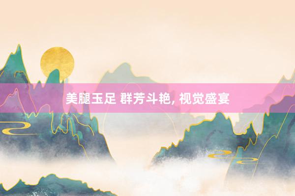 美腿玉足 群芳斗艳， 视觉盛宴