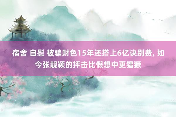 宿舍 自慰 被骗财色15年还搭上6亿诀别费， 如今张靓颖的抨击比假想中更猖獗