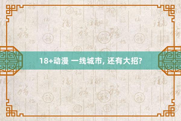 18+动漫 一线城市， 还有大招?