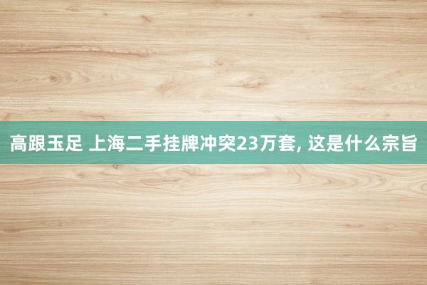 高跟玉足 上海二手挂牌冲突23万套， 这是什么宗旨