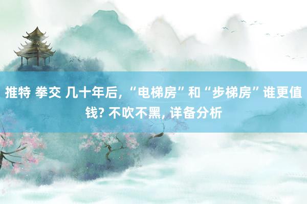 推特 拳交 几十年后， “电梯房”和“步梯房”谁更值钱? 不吹不黑， 详备分析