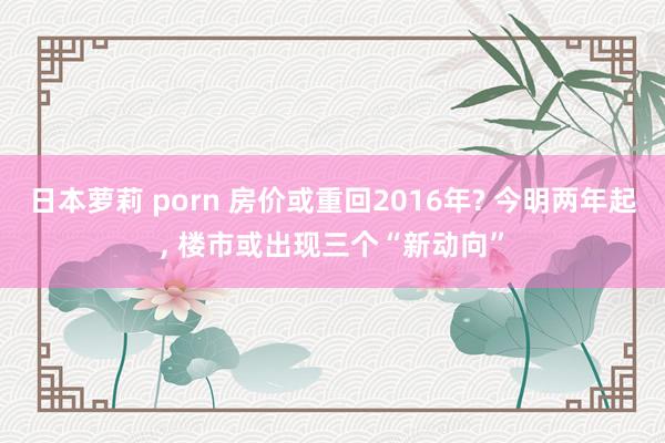 日本萝莉 porn 房价或重回2016年? 今明两年起， 楼市或出现三个“新动向”
