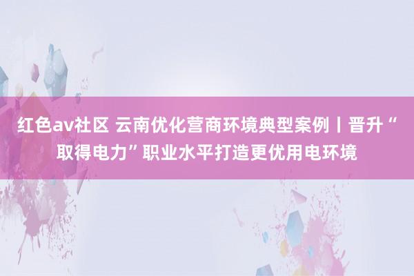 红色av社区 云南优化营商环境典型案例丨晋升“取得电力”职业水平打造更优用电环境
