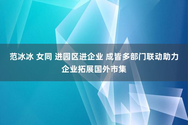范冰冰 女同 进园区进企业 成皆多部门联动助力企业拓展国外市集