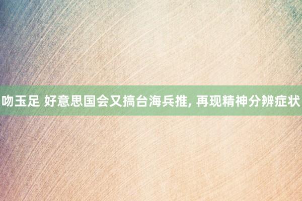 吻玉足 好意思国会又搞台海兵推， 再现精神分辨症状