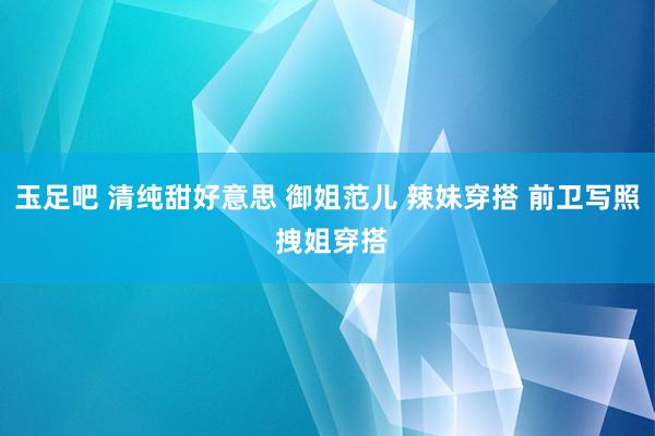 玉足吧 清纯甜好意思 御姐范儿 辣妹穿搭 前卫写照 拽姐穿搭