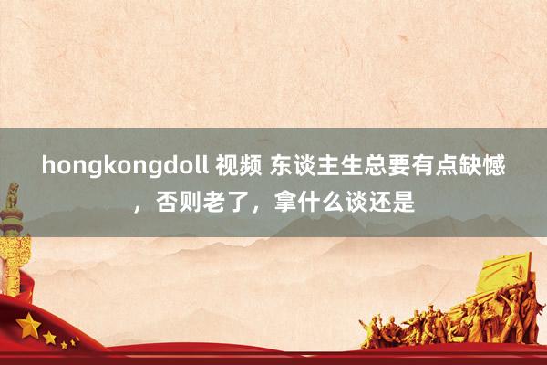 hongkongdoll 视频 东谈主生总要有点缺憾，否则老了，拿什么谈还是