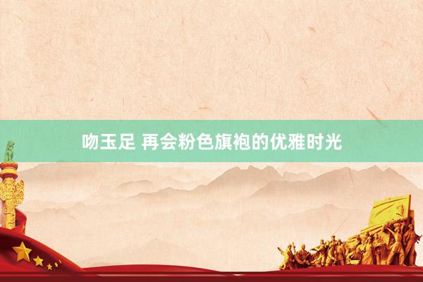 吻玉足 再会粉色旗袍的优雅时光