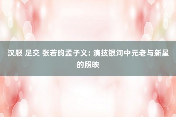 汉服 足交 张若昀孟子义: 演技银河中元老与新星的照映