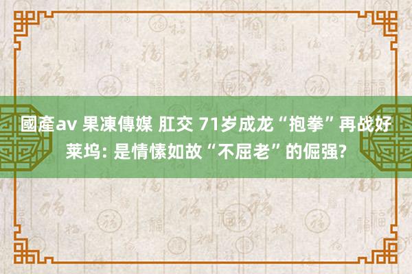 國產av 果凍傳媒 肛交 71岁成龙“抱拳”再战好莱坞: 是情愫如故“不屈老”的倔强?