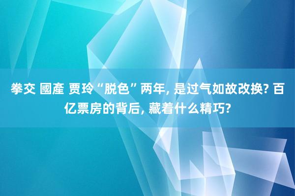 拳交 國產 贾玲“脱色”两年， 是过气如故改换? 百亿票房的背后， 藏着什么精巧?