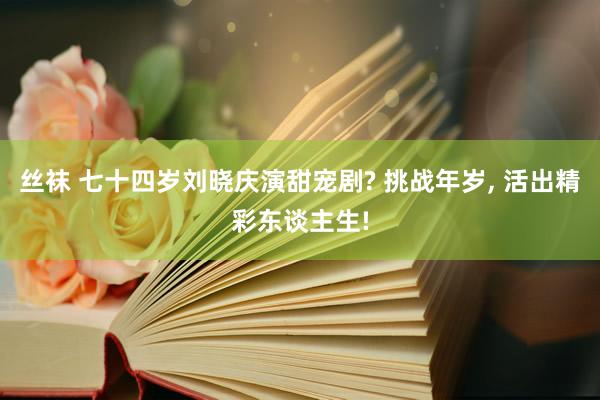 丝袜 七十四岁刘晓庆演甜宠剧? 挑战年岁， 活出精彩东谈主生!