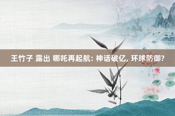 王竹子 露出 哪吒再起航: 神话破亿， 环球防御?