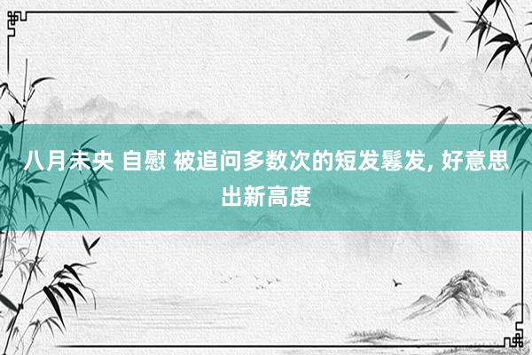 八月未央 自慰 被追问多数次的短发鬈发， 好意思出新高度