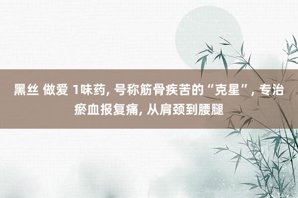 黑丝 做爱 1味药， 号称筋骨疾苦的“克星”， 专治瘀血报复痛， 从肩颈到腰腿