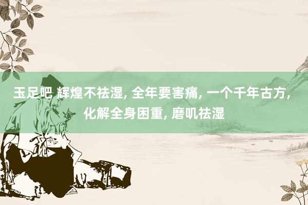 玉足吧 辉煌不祛湿， 全年要害痛， 一个千年古方， 化解全身困重， 磨叽祛湿