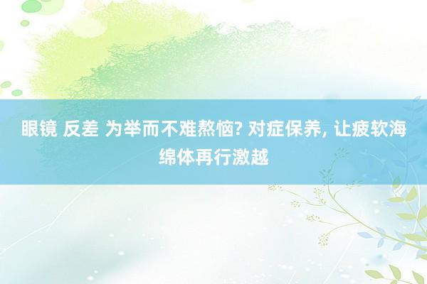 眼镜 反差 为举而不难熬恼? 对症保养， 让疲软海绵体再行激越
