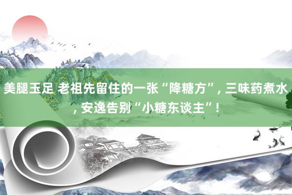美腿玉足 老祖先留住的一张“降糖方”， 三味药煮水， 安逸告别“小糖东谈主”!