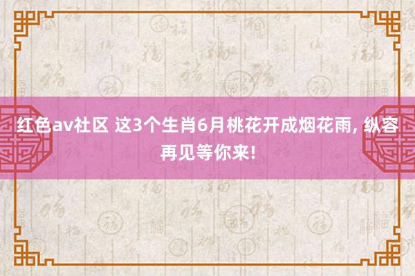 红色av社区 这3个生肖6月桃花开成烟花雨， 纵容再见等你来!