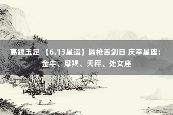 高跟玉足 【6.13星运】唇枪舌剑日 庆幸星座: 金牛、摩羯、天秤、处女座