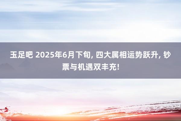 玉足吧 2025年6月下旬， 四大属相运势跃升， 钞票与机遇双丰充!