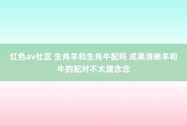 红色av社区 生肖羊和生肖牛配吗 成果清晰羊和牛的配对不太理念念