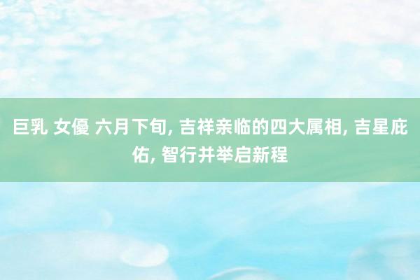 巨乳 女優 六月下旬， 吉祥亲临的四大属相， 吉星庇佑， 智行并举启新程