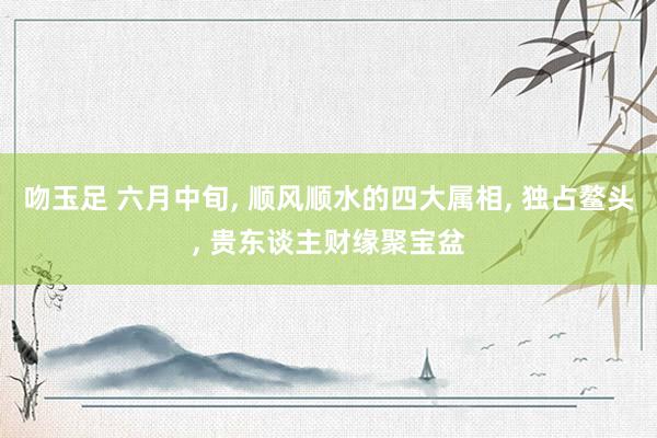 吻玉足 六月中旬， 顺风顺水的四大属相， 独占鳌头， 贵东谈主财缘聚宝盆