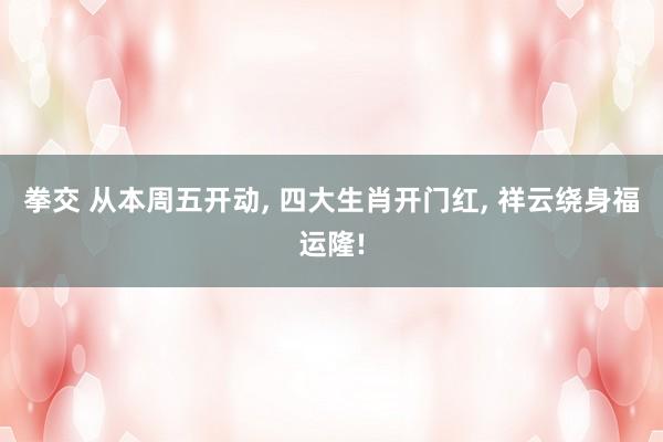 拳交 从本周五开动， 四大生肖开门红， 祥云绕身福运隆!