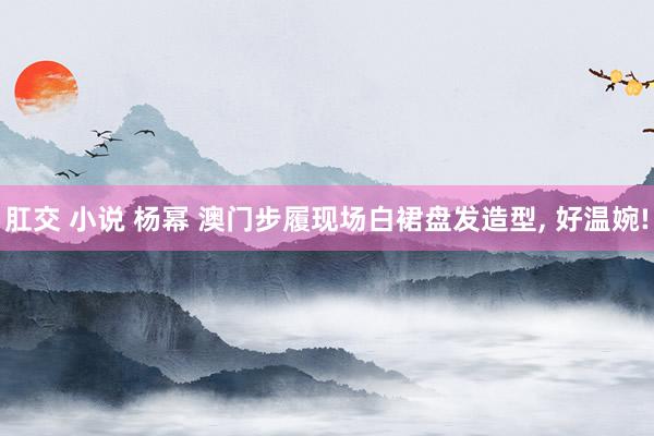 肛交 小说 杨幂 澳门步履现场白裙盘发造型， 好温婉!