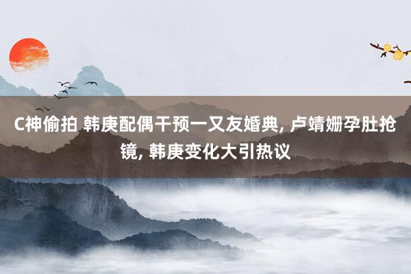 C神偷拍 韩庚配偶干预一又友婚典， 卢靖姗孕肚抢镜， 韩庚变化大引热议