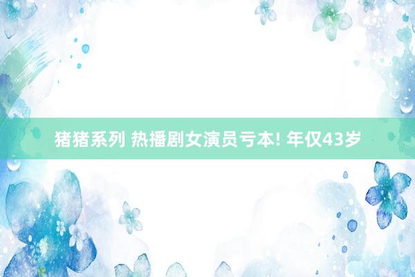 猪猪系列 热播剧女演员亏本! 年仅43岁